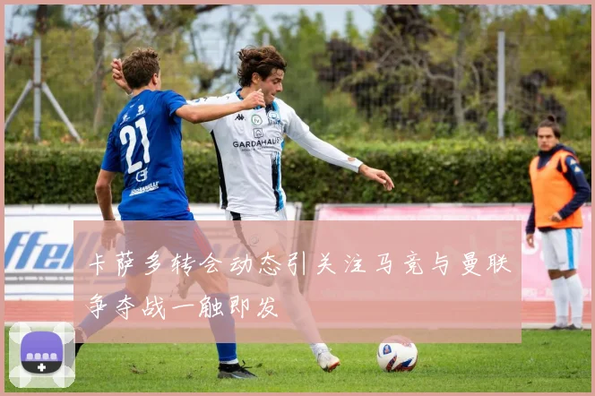 卡萨多转会动态引关注马竞与曼联争夺战一触即发