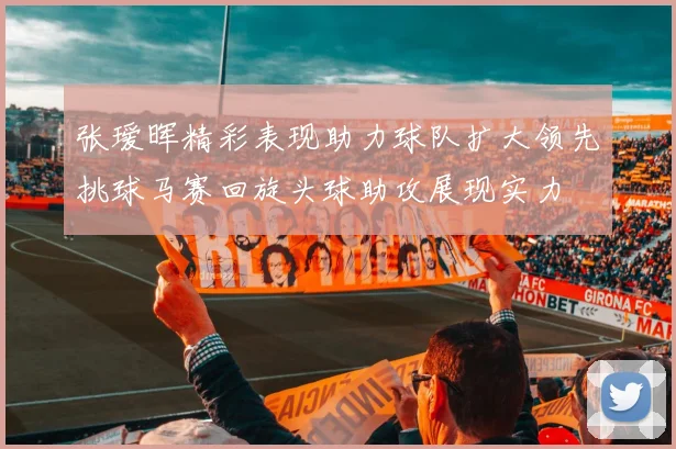 张瑷晖精彩表现助力球队扩大领先挑球马赛回旋头球助攻展现实力