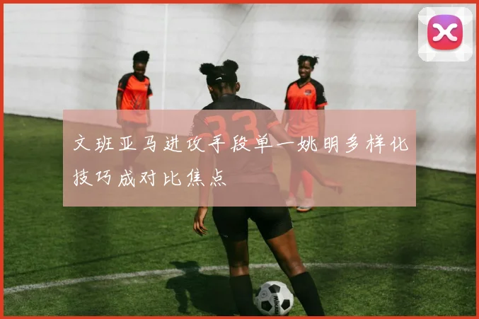 文班亚马进攻手段单一姚明多样化技巧成对比焦点