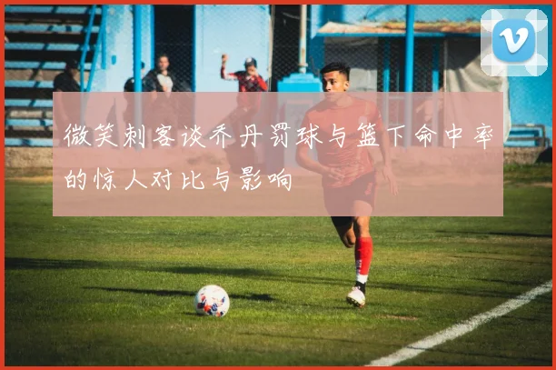 微笑刺客谈乔丹罚球与篮下命中率的惊人对比与影响