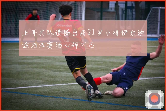 土耳其队遗憾出局21岁小将伊尔迪兹泪洒赛场心碎不已