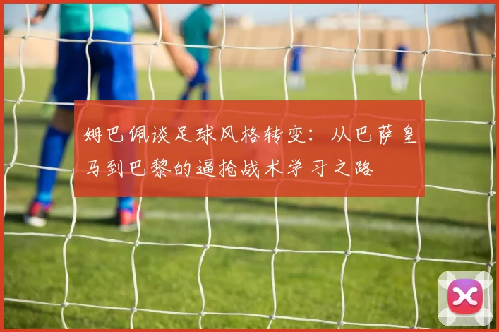 姆巴佩谈足球风格转变：从巴萨皇马到巴黎的逼抢战术学习之路