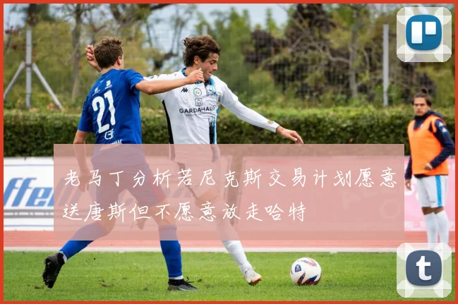 老马丁分析若尼克斯交易计划愿意送唐斯但不愿意放走哈特