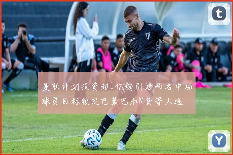 曼联计划投资超1亿镑引进两名中场球员目标锁定巴莱巴和M费等人选