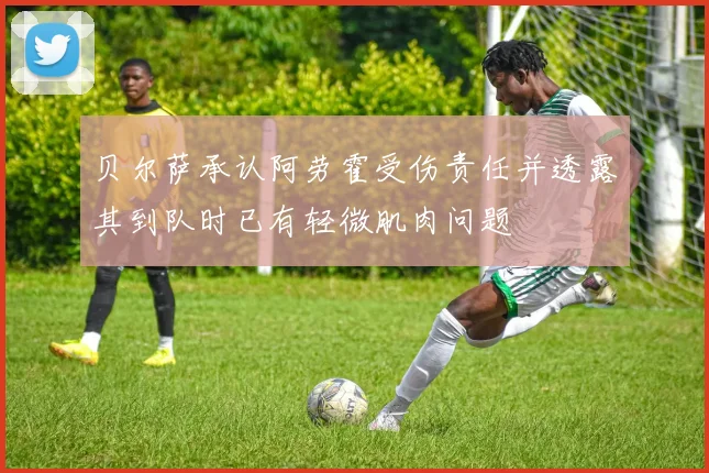贝尔萨承认阿劳霍受伤责任并透露其到队时已有轻微肌肉问题