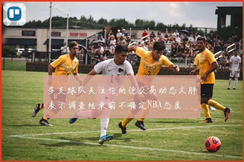 多支球队关注伦纳德交易动态文胖表示调查结束前不确定NBA态度