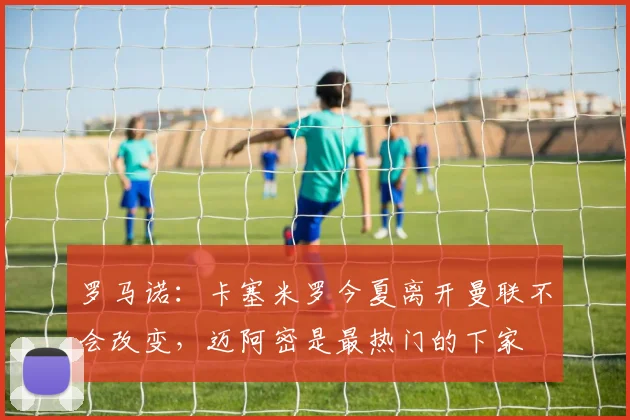 罗马诺：卡塞米罗今夏离开曼联不会改变，迈阿密是最热门的下家