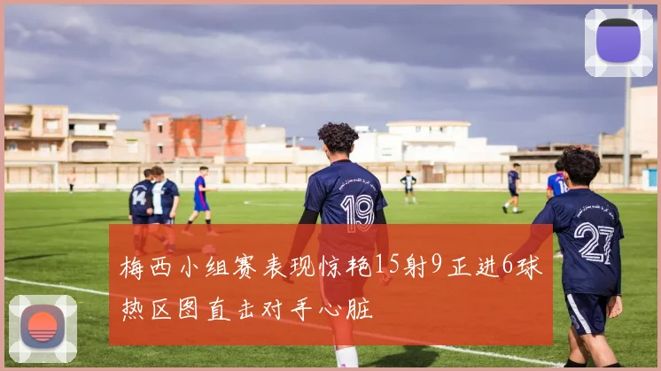 梅西小组赛表现惊艳15射9正进6球热区图直击对手心脏