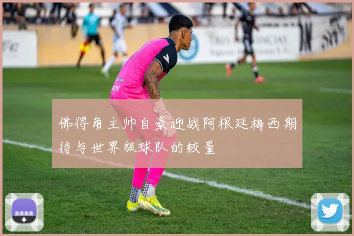 佛得角主帅自豪迎战阿根廷梅西期待与世界级球队的较量