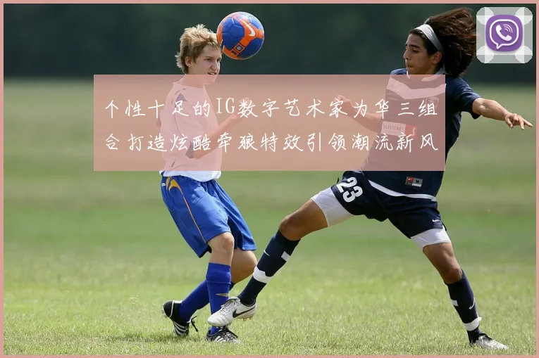 个性十足的IG数字艺术家为华三组合打造炫酷牵狼特效引领潮流新风尚