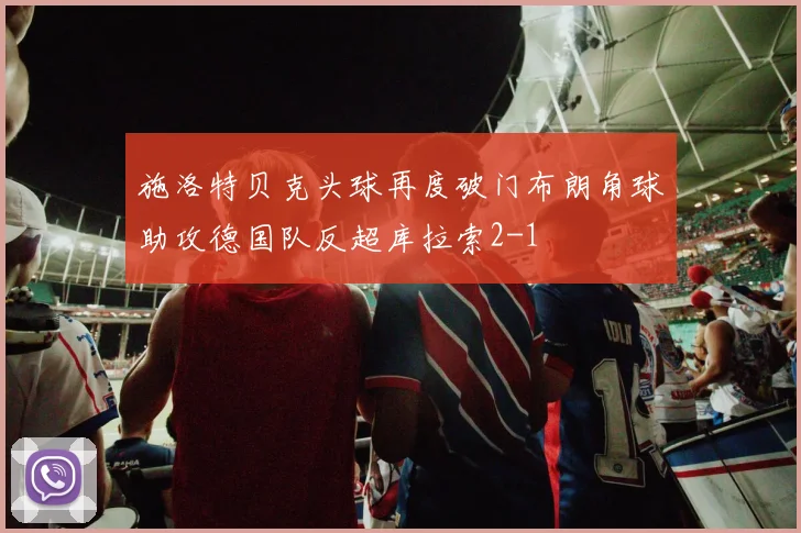 施洛特贝克头球再度破门布朗角球助攻德国队反超库拉索2-1